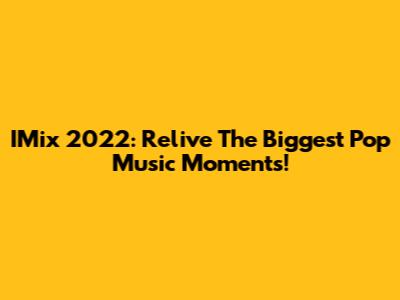IMix 2022: Relive The Biggest Pop Music Moments!