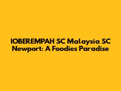 IOBEREMPAH SC Malaysia SC Newport: A Foodie's Paradise