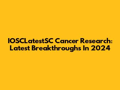IOSCLatestSC Cancer Research: Latest Breakthroughs In 2024