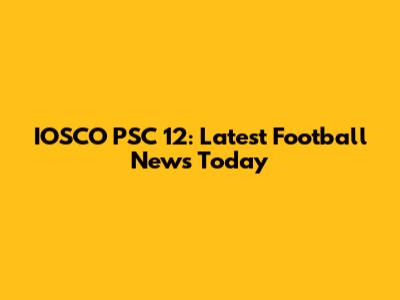 IOSCO PSC 12: Latest Football News Today