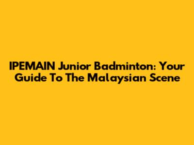 IPEMAIN Junior Badminton: Your Guide To The Malaysian Scene