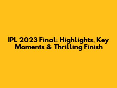 IPL 2023 Final: Highlights, Key Moments & Thrilling Finish