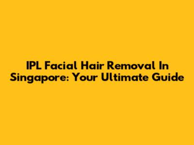 IPL Facial Hair Removal In Singapore: Your Ultimate Guide
