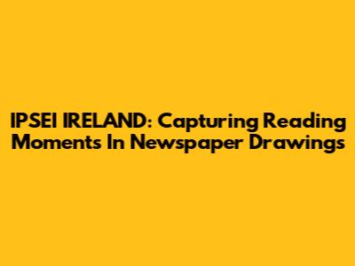 IPSEI IRELAND: Capturing Reading Moments In Newspaper Drawings