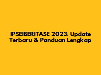 IPSEIBERITASE 2023: Update Terbaru & Panduan Lengkap