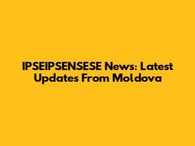 IPSEIPSENSESE News: Latest Updates From Moldova