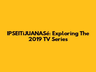 IPSEITiJUANASé: Exploring The 2019 TV Series