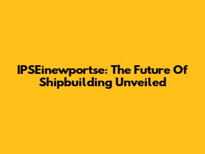 IPSEinewportse: The Future Of Shipbuilding Unveiled