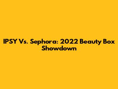IPSY Vs. Sephora: 2022 Beauty Box Showdown