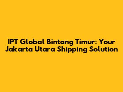 IPT Global Bintang Timur: Your Jakarta Utara Shipping Solution