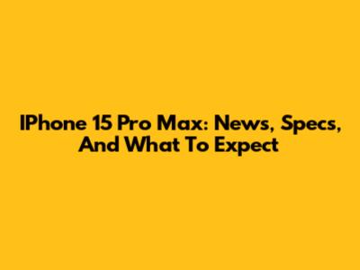 IPhone 15 Pro Max: News, Specs, And What To Expect