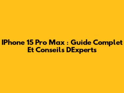 IPhone 15 Pro Max : Guide Complet Et Conseils D'Experts