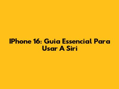 IPhone 16: Guia Essencial Para Usar A Siri