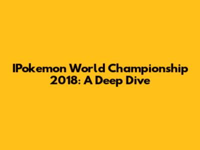 IPokemon World Championship 2018: A Deep Dive