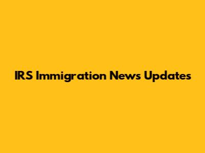 IRS Immigration News Updates