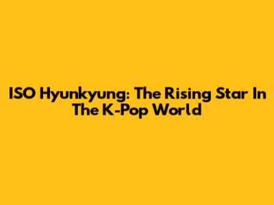 ISO Hyunkyung: The Rising Star In The K-Pop World