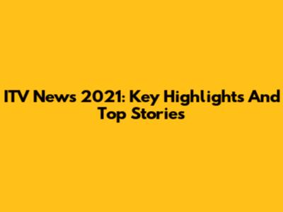 ITV News 2021: Key Highlights And Top Stories