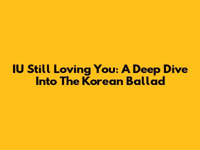 IU Still Loving You: A Deep Dive Into The Korean Ballad