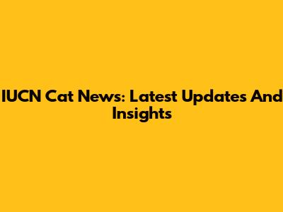 IUCN Cat News: Latest Updates And Insights