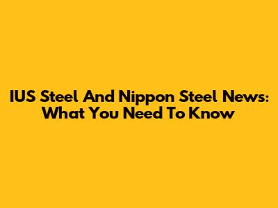 IUS Steel And Nippon Steel News: What You Need To Know