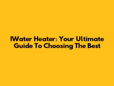 IWater Heater: Your Ultimate Guide To Choosing The Best