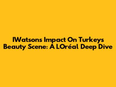 IWatsons' Impact On Turkey's Beauty Scene: A L'Oréal Deep Dive