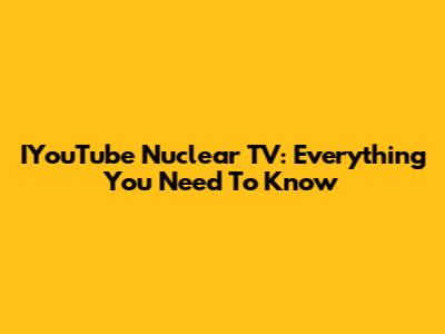 IYouTube Nuclear TV: Everything You Need To Know