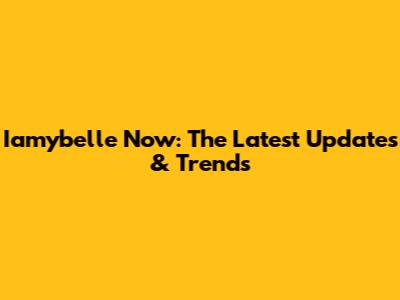 Iamybelle Now: The Latest Updates & Trends