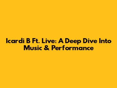 Icardi B Ft. Live: A Deep Dive Into Music & Performance