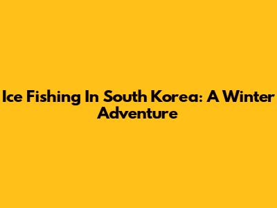 Ice Fishing In South Korea: A Winter Adventure
