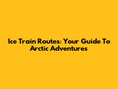 Ice Train Routes: Your Guide To Arctic Adventures