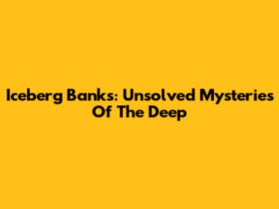 Iceberg Banks: Unsolved Mysteries Of The Deep