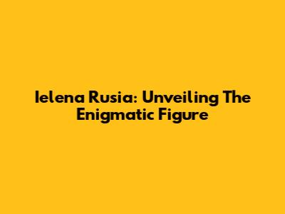 Ielena Rusia: Unveiling The Enigmatic Figure