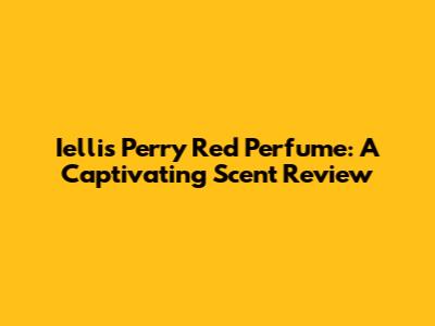 Iellis Perry Red Perfume: A Captivating Scent Review