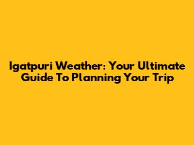 Igatpuri Weather: Your Ultimate Guide To Planning Your Trip