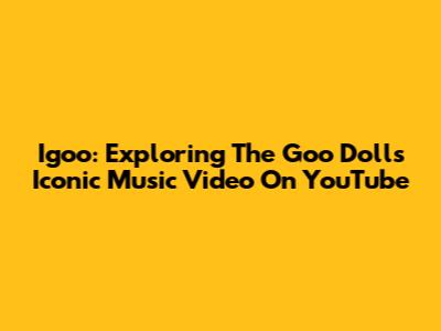 Igoo: Exploring The Goo Dolls' Iconic Music Video On YouTube