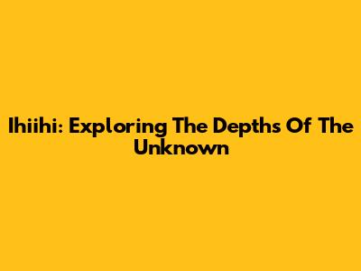 Ihiihi: Exploring The Depths Of The Unknown