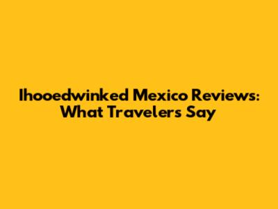 Ihooedwinked Mexico Reviews: What Travelers Say