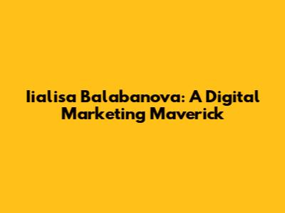 Iialisa Balabanova: A Digital Marketing Maverick