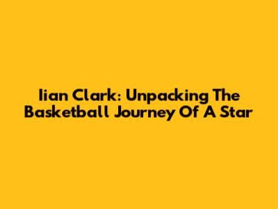 Iian Clark: Unpacking The Basketball Journey Of A Star