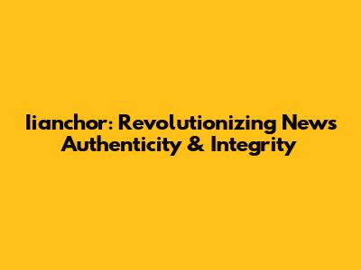 Iianchor: Revolutionizing News Authenticity & Integrity