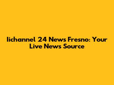 Iichannel 24 News Fresno: Your Live News Source