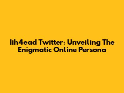 Iih4ead Twitter: Unveiling The Enigmatic Online Persona