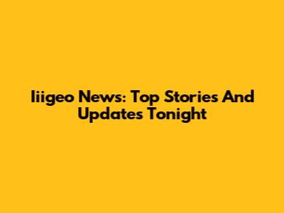 Iiigeo News: Top Stories And Updates Tonight