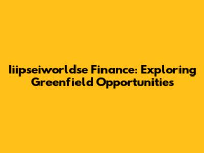 Iiipseiworldse Finance: Exploring Greenfield Opportunities