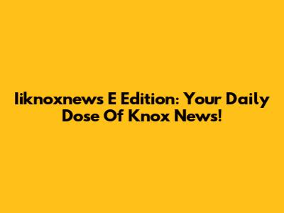 Iiknoxnews E Edition: Your Daily Dose Of Knox News!