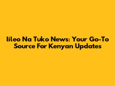 Iileo Na Tuko News: Your Go-To Source For Kenyan Updates