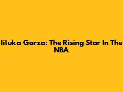 Iiluka Garza: The Rising Star In The NBA