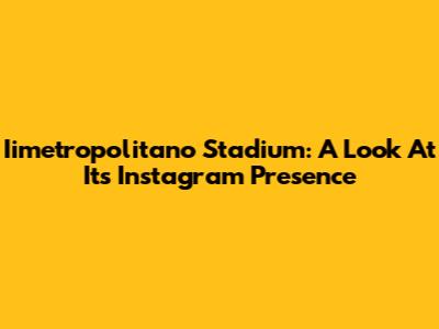 Iimetropolitano Stadium: A Look At Its Instagram Presence