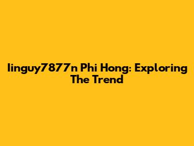 Iinguy7877n Phi Hong: Exploring The Trend